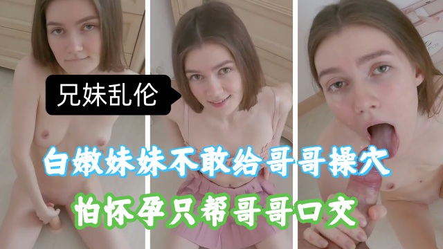 兄妹乱伦，白嫩妹妹不敢给哥哥插入，怕怀孕，只能帮哥哥口交